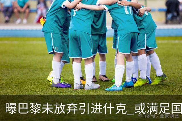 曝巴黎未放弃引进什克 或满足国米7000万欧要求