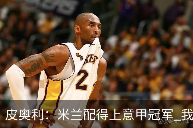皮奥利：米兰配得上意甲冠军 我们比国米更稳定